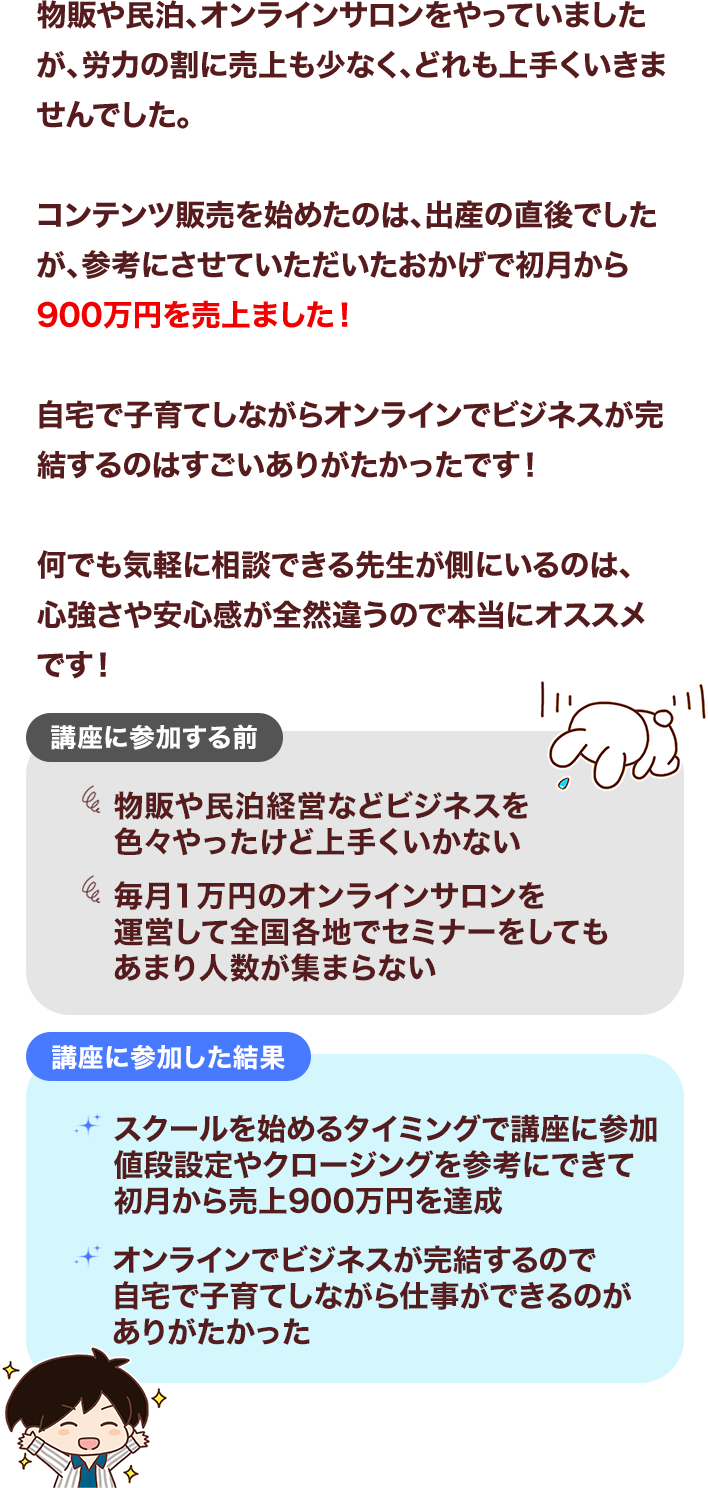 物販や民泊、オンラインサロンをやっていましたが、労力の割に売上も少なく、どれも上手くいきませんでした。コンテンツ販売を始めたのは、出産の直後でしたが、参考にさせていただいたおかげで初月から900万円を売上ました！