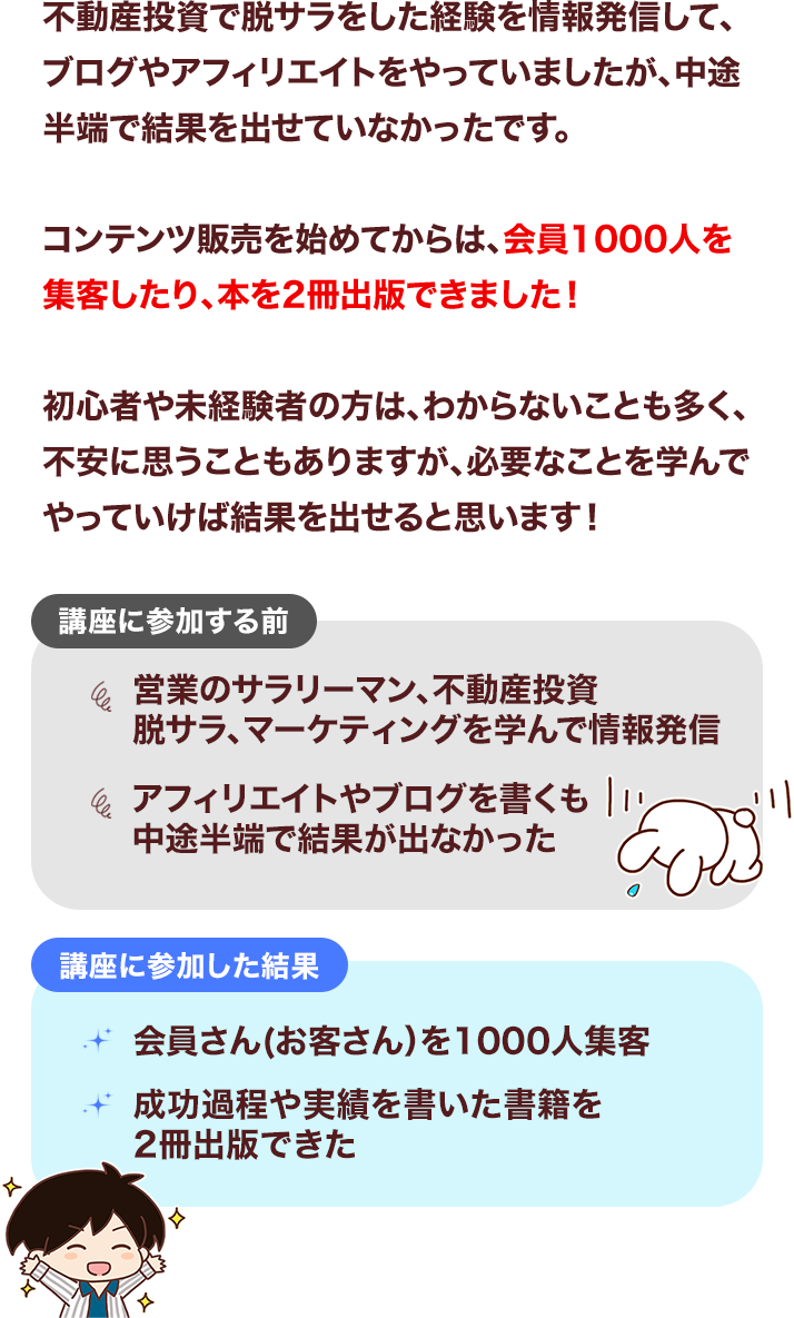 不動産投資で脱サラをした経験を情報発信して、ブログやアフィリエイトをやっていましたが、中途半端で結果を出せていなかったです。コンテンツ販売を始めてからは、会員1000人を集客したり、本を2冊出版できました！